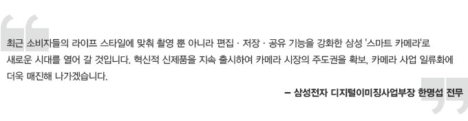 최근 소비자들의 라이프 스타링에 맞춰 촬영 뿐 아니라 편집, 저장, 공유 기능을 강화한 삼성 스마트 카메라로 새로운 시대를 열어 갈 것입니다. 혁신적 신제품을 지속 출시하여 카메라 시장의 주도권을 확보, 카메라 사업 일류화에 더욱 매진해 나가겠습니다. 삼성전자 디지털 이미징 사업부장 한명섭 전무