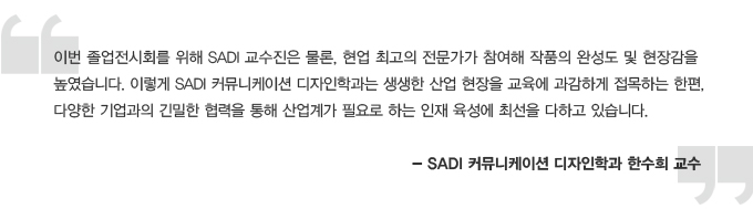 이번 졸업전시회를 위해 사디 교수진은 물론, 현업 최고의 전문가가 참여해 작품의 완성도 및 현장감을 높였습니다. 이렇게 사디 커뮤니케이션 디자인학과는 생생한 산업현장을 교육에 과감하게 접목하는 한편, 다양한 기업관의 긴밀한 협력을 통해 산업계가 필요로 하는 인재 육성에 최선을 다하고 있습니다.사디커뮤니케이션 디자인 학과 한수희 교수