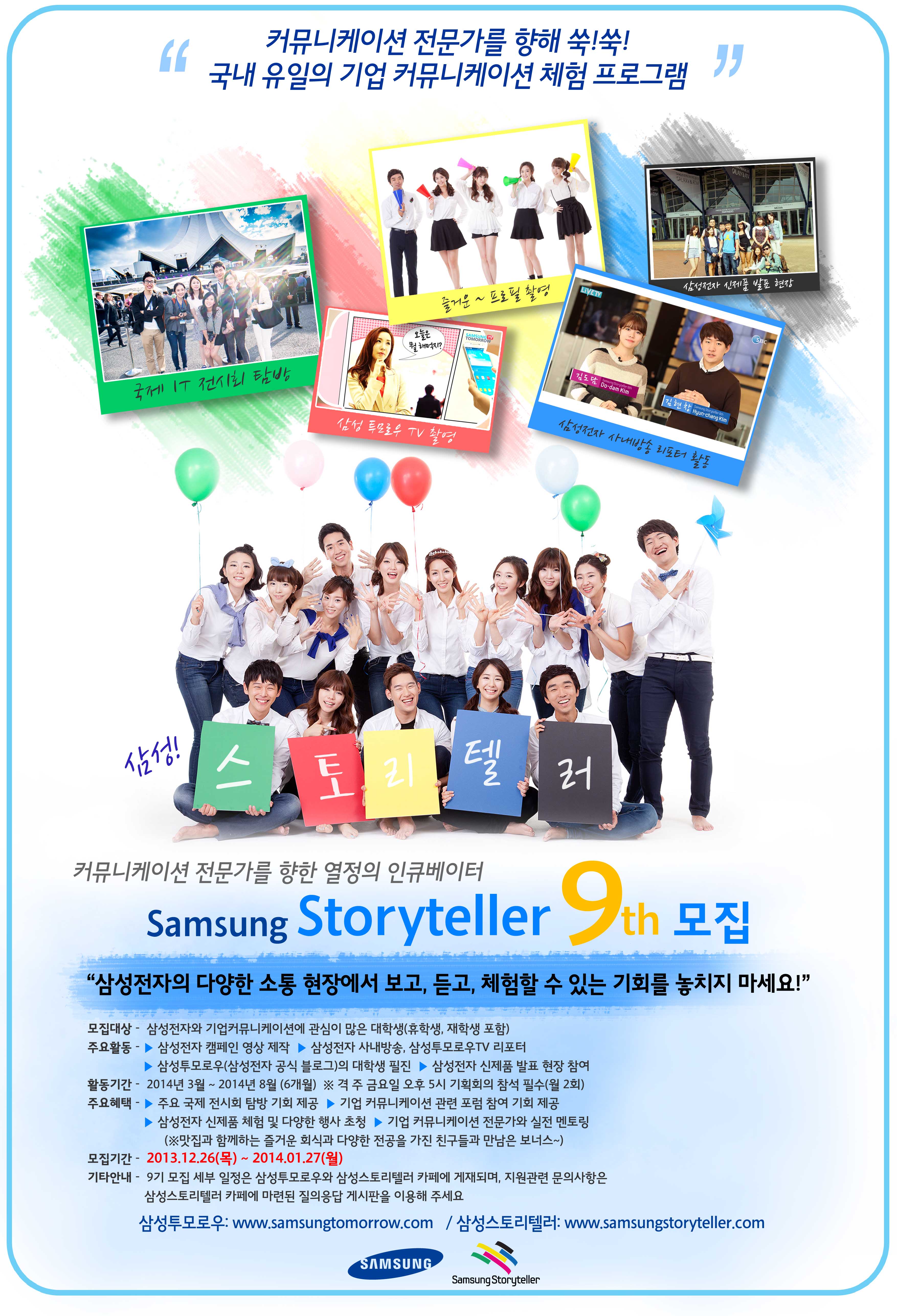 커뮤니케이션 전문가를 향해 쑥!쑥! 국내 유일의 기업 커뮤니케이션 체험 프로그램. 국제 IT 전시회 탐방, 삼성투모로우TV 촬영, 즐거운~ 프로필 촬영, 삼성전자 사내방송 리포터 활동, 삼성전자 신제품 발표 현장. 삼성 스토리텔러 9기 모집 "삼성전자의 다양한 소통 현장에서 보고, 듣고, 체험할 수 있는 기회를 놓치지 마세요!" 모집대상 - 삼성전자의 기업커뮤니케이션에 관심이 많은 대학생(휴학생, 재학생 포함). 주요 활동 - 삼성전자 캠페인 영상 제작, 삼성전자 사내방송, 삼성투모로우TV 리포터, 삼성투모로우(삼성전자 공식 블로그)의 대학생 필진, 삼성전자 신제품 발표 현장 참여. 활동기간 - 2014년 3월 ~ 2014년 8월 (6개월), 격 주 금요일 오후 5시 기획회의 참석 필수 (월 2회). 주요 혜택 - 주요 국제 전시회 탐방 기회 제공, 기업 커뮤니케이션 관련 포럼 참여 기회 제공, 삼성전자 신제품 체험 및 다양한 행사 초청, 기업 커뮤니케이션 전문가와 실전 멘토링(맛집과 함께하는 즐거운 외식과 다양한 전공을 가진 친구들과 만남은 보너스~). 모집기간 2013.12.26(목)~2014.01.27(월). 기타 안내 - 9기 모집 세부 일정은 삼성투모로우와 삼성스토리텔러 카페에 게재되며, 지원관련 문의사항은 삼성스토리텔러 카페에 마련된 질의응답 게시판을 이용해 주세요. 삼성투모로우: www.news.samsung.com/kr / 삼성스토리텔러: www.samsungstoryteller.com