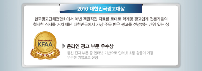 2010 대한민국 광고대상에서 온라인광고부문 우수상(통신전자 부문 중 인터넷 기반으로 인터넷 소통 활동이 가장 우수한 기업으로 선정)을 수상하였습니다. 2010 대한민국광고대상은 한국광고단체연합회에서 매년 객관적인 자료를 토대로 학계및 광고 업계 전문가들의 철저한 심사를 거쳐 매년 대한민국에서 가장 주목받은 광고를 선정하는 권위있는 상입니다.
