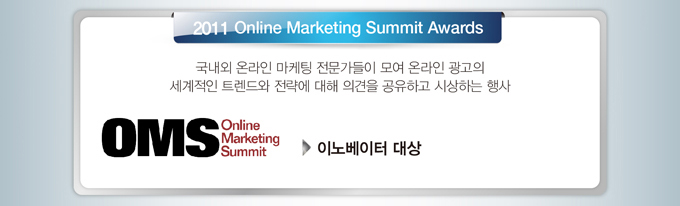 2011 Online Marketing Summit Awards에서 OMS 이노베이터대상을 수상했습니다. OMS 어워드는 국내외 온라인 마케팅 전문가들이 모여 온라인 광고의 세계적인 트렌드와 전략에 대해 의견을 공유하고 시상하는 행사입니다. 