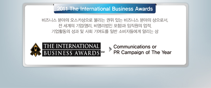 2011 The international Business Awards에서 Communications or PR Campaign of The year 상을 수상했습니다. 비즈니스 분야의 오스카상으로 불리는 권위있는 비즈니스 분야의 상으로서, 전 세계의 영리 비영리법입을 포함한 기업과 임직원의 업적, 기업활동의 성과 및 사회 기여도를 일반 소비자들에게 알리는 상입니다. 