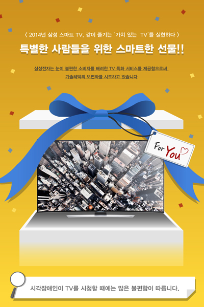특별한 사람들을 위한 스마트한 선물!! 삼성전자는 눈이 불편한 소비자를 배려한 TV 특화 서비스를 제공함으로써 기술혜택의 보편화를 시도하고 있습니다. 시각장애인이 TV를 시청할 때에는 많은 불편함이 따릅니다. 리모콘 작동이 불편함. 글자 인식이 어려움 중증 시각장애인의 경우. 원하는 채널 탐색이 어려움. 삼성 스마트TV는 국내외 장애인 단체와 TV 접근성 테스트, 트레이닝, 리뷰 등 활발한 협업을 통해 시각장애인이 TV 시청 시 겪는 불편함을 해결하고자 노력했습니다. 2014년 삼성 스마트 TV만의 특별한 기능. 음성안내 서비스 TV 시청 중 채널 이동, 채널 번호, 방송 안내(EPG) 및 방송국 정보를 음성으로 알려줌으로써 직관적으로 현재의 프로그램과 방송상태를 확인. 볼륨 조절. 안내 속도 조절. 톤의 높낮이 조절. 안내 레벨 설정. 화면 확대 글자 확대. 중증 시각장애인을 위한 화면확대기능으로 이미지를 기존대비 120%, 글자를 150% 크게 확대. 고대비 UI. 글자의 색을 노란색과 흰색으로 표시해 검은색의 백그라운드에서 더욱 또렷이 표현. 삼성전자는 누구나 쉽고 편리하게 사용할 수 있는 TV를 제공하기 위해 연구개발 및 다양한 단체와의 협업을 지속저긍로 진행하고자 합니다. SAMSUNGTOMORROW SAMSUNG COMMUNICATION DESIGN LAB CREATIVE DIRECTOR LEE KYURI INFORGRAOHIC DESIGNER JANG MINJI