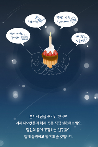 1년에 100권 독서하기. 해외여행. 팥빙수 맛집 찾아다니기. 자작곡 만들기. 혼자서 꿈을 꾹만 했다면 이제 디어캔들과 함께 꿈을 직접 실천해 보세요. 당신의 꿈에 공감하는 친구들이 함께 응원하고 참여해 줄 것입니다. 디어캔들이란? “꿈을 하는 사람들” 꿈을, 그저 꿈으로만 남겨두고 있진 않나요?