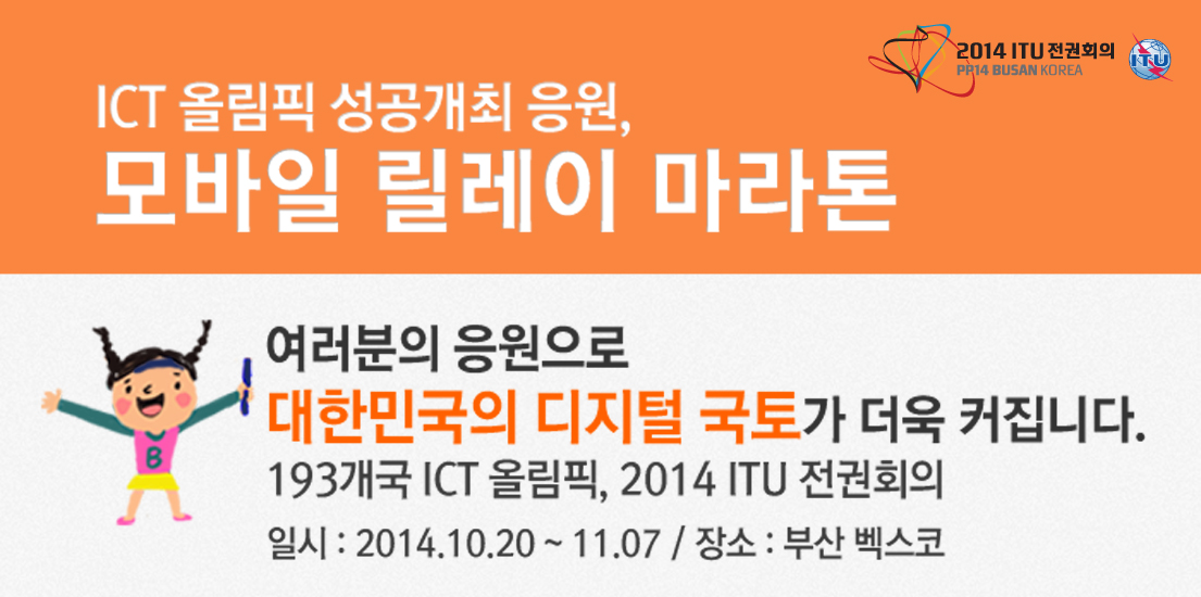 [2014 ITU 전권회의] ICT 올림픽 성공개최 응원, 모바일 릴레이 마라톤 이벤트. 여러분의 응원으로 대한민국의 디지털 국토가 더욱 커집니다. 193개국 ICT 올림픽, 2014 ITU 전권회의. 일시: 2014.10.20-11.07/ 장소 부산 벡스코.