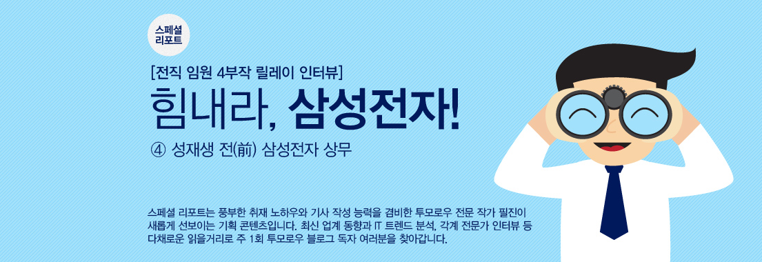 스페셜 리포트. 전직 임원 4부작 릴레이 인터뷰. 힘내라, 삼성전자! ④ 성재생 전(前) 삼성전자 상무. 스페셜 리포트는 풍부한 취재 노하우와 기사 작성 능력을 겸비한 투모로우 전문 작가 필진이 새롭게 선보이는 기획 콘텐츠입니다. 최신 업계 동향과 IT 트렌드 분석, 각계 전문가 인터뷰 등 다채로운 읽을 거리로 주 1회 투모로우 블로그 독자 여러분을 찾아갑니다.