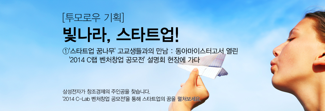 ① ‘스타트업 꿈나무’ 고교생들과의 만남: 동아마이스터고서 열린 ‘2014 C랩 벤처창업 공모전’ 설명회 현장에 가다. 삼성전자가 창조경제의 주인공을 찾습니다. 2014 씨랩 벤처창업 공모전을 통 해 스타트업의 꿈을 펼쳐보세요.