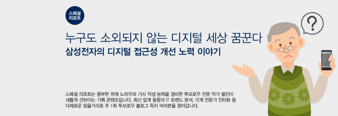 [스페셜 리포트] 누구도 소외되지 않는 디지털 세상 꿈꾼다, 삼성전자의 디지털 접근성 개선 노력 이야기. 스페셜 리포트는 풍부한 취재 노하우와 기사 작성 능력을 겸비한 투모로우 전문 작가 필진이 새롭게 선보이는 기획 콘텐츠입니다. 최신 업계 동향과 IT 트렌드 분석, 각계 전문가 인터뷰 등 다채로운 읽을 거리로 주 1회 투모로우 블로그 독자 여러분을 찾아갑니다.