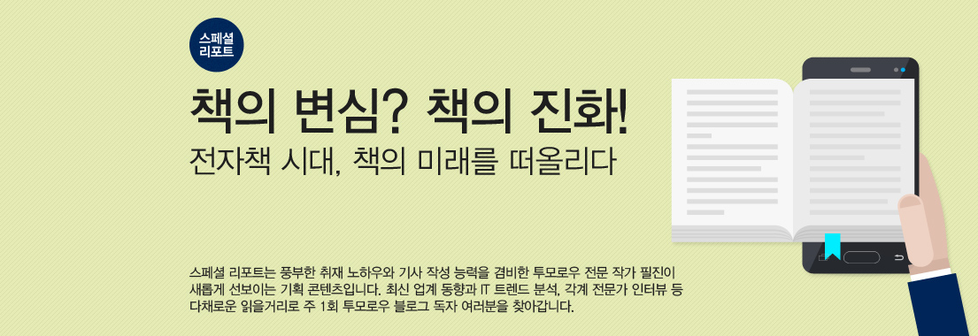 [스페셜 리포트] 책의 변심? 책의 진화! 전자책 시대, 책의 미래를 떠올리다. 스페셜 리포트는 풍부한 취재 노하우와 기사 작성 능력을 겸비한 투모로우 전문 작가 필진이 새롭게 선보이는 기획 콘텐츠입니다. 최신 업계 동향과 IT 트렌드 분석, 각계 전문가 인터뷰 등 다채로운 읽을 거리로 주 1회 투모로우 블로그 독자 여러분을 찾아갑니다.