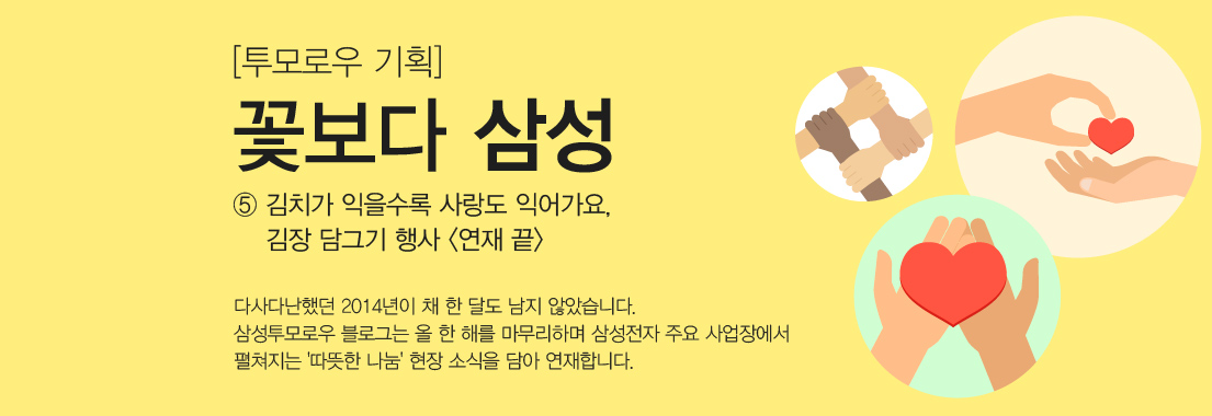 투모로우 기획, 꽃보다 삼성 다섯번째 이야기 김치가 익을수록 사랑도 익어가요, 김장 담그기 행사 다사다난했던 2014년이 채 한 달도 남지 않았습니다. 삼성투모로우 블로그는 올 한 해를 마무리하며 삼성전자 주요 사업장에서 펼쳐지는 따뜻한 나눔 현장 소식을 담아 연재합니다.
