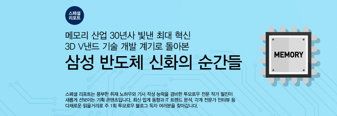 [스페셜 리포트] 메모리 산업 30년사 빛낸 최대 혁신 3D V낸드 기술 개발 계기로 돌아본 삼성 반도체 신화의 순간들 스페셜 리포트는 풍부한 취재 노하우와 기사 작성 능력을 겸비한 투모로우 전문 작가 필진이 새롭게 선보이는 기획 콘텐츠입니다. 최신 업계 동향과 IT 트렌드 분석, 각계 전문가 인터뷰 등 다채로운 읽을거리고 주1회 투모로우 블로그 독자 여러분을 찾아갑니다.