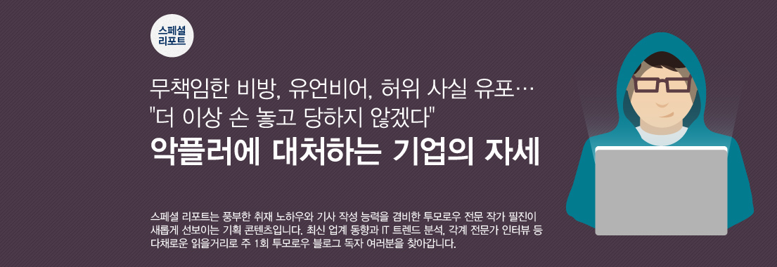 스페셜 리포트, 무책임한 비방, 유언비어, 허위사실 유포 , 더 이상 손 놓고 당하지 않겠다, 악플러에 대처하는 기업의 자세 스페셜 리포트는 풍부한 취재 노하우와 기사 작성 능력을 겸비한 투모로우 전문 작가 필진이 새롭게 선보이는 기획 콘텐츠입니다. 최신 업계 동향과 IT 트렌드 분석, 각계 전문가 인터뷰 등 다채로운 읽을 거리로 주1회 투모로우 블로그 독자 여러분을 찾아갑니다.