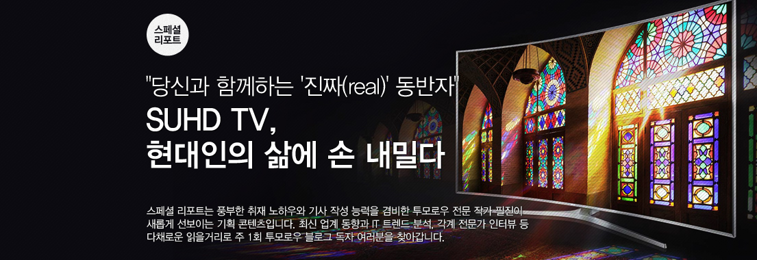 스페셜 리포트 “당신과 함께하는 ‘진짜(real)’ 동반자” SUHD TV, 현대인의 삶에 손 내밀다 스페셜 리포트는 풍부한 취재 노하우와 기사 작성 능력을 겸비한 투모로우 전문 작가 필진이 새롭게 선보이는 기획 콘텐츠입니다. 최신 업계 동향과 IT 트렌드 분석, 각계 전문가 인터뷰 등 다채로운 읽을거리를 주 1회 투모로우 블로그 독자 여러분을 찾아갑니다