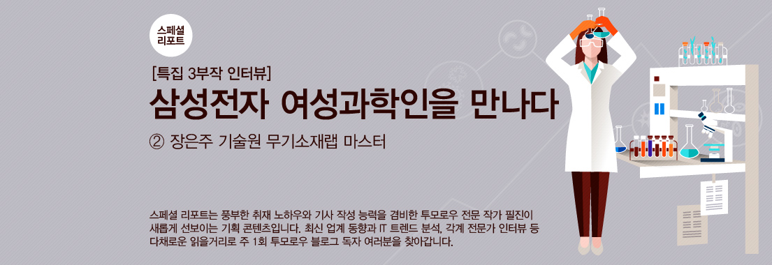 [스페셜 리포트] 3부작 특집 인터뷰 ‘삼성전자 여성과학인을 만나다’_②장은주 기술원 무기소재랩 마스터 스페셜 리포트는 풍부한 취재 노하우와 기사 작성 능력을 겸비한 투모로우 전문 작가 필진이 새롭게 선보이는 기획 콘텐츠입니다. 최신 업계 동향과 IT 트렌드 분석, 각계 전문가 인터뷰 등 다채로운 읽을거리로 주1회 투모로우 블로그 독자 여러분을 찾아갑니다.