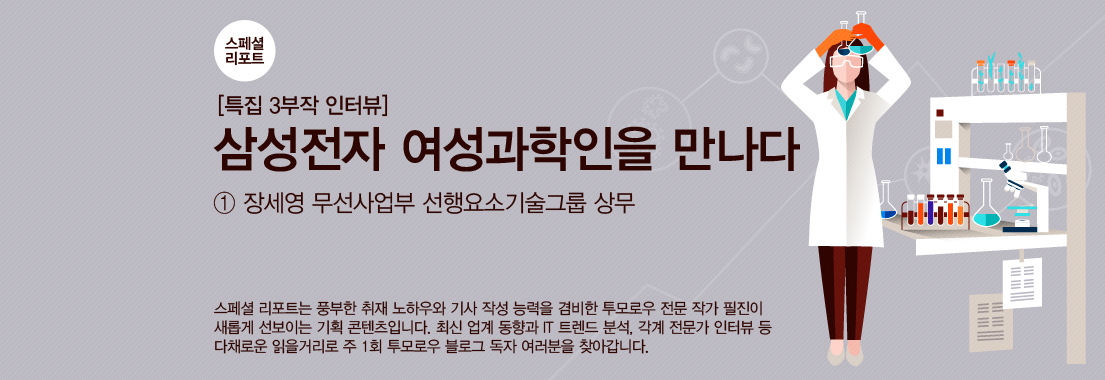 스페셜 리포트 특집 3부작 인터뷰 삼성전자 여성과학인을 만나다 ① 장세영 무선사업부 선행요소기술그룹 상무 스페셜 리포트는 풍부한 취재 노하우와 기사 작성 능력을 겸비한 투모로우 전문 작가 필진이 새롭게 선보이는 기획 콘텐츠입니다. 최신 업계 동향과 IT 트렌드 분석, 각계 전문가 인터뷰 등 다채롤운 읽을거리로 주1회 투모로우 블로그 독자 여러분을 찾아갑니다.