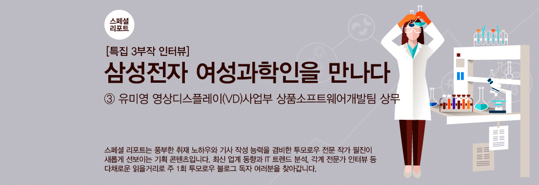 [스페셜 리포트] 3부작 특집 인터뷰 ‘삼성전자 여성과학인을 만나다’_③유미영 영상디스플레이(VD)사업부 상품소프트웨어개발팀 상무스페셜 리포트는 풍부한 취재 노하우와 기사 작성 능력을 겸비한 투모로우 전문 작가 필진이 새롭게 선보이는 기획 콘텐츠입니다. 최신 업계 동향과 IT 트렌드 분석, 각계 전문가 인터뷰 등 다채로운 읽을 거리로 주 1회 투모로우 블로그 독자 여러분을 찾아갑니다.