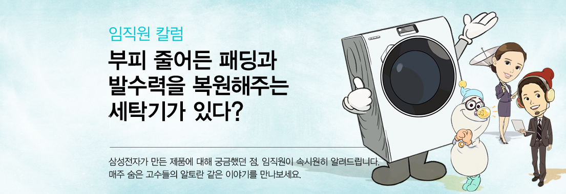 임직원 칼럼 부피 줄어든 패딩과 발수력을 복원해주는 세탁기가 있다? 삼성전자가 만든 제품에 대해 궁금했던 점, 임직원이 속시원히 알려드립니다. 매주 숨은 고수들의 알토란 같은 이야기를 만나보세요.