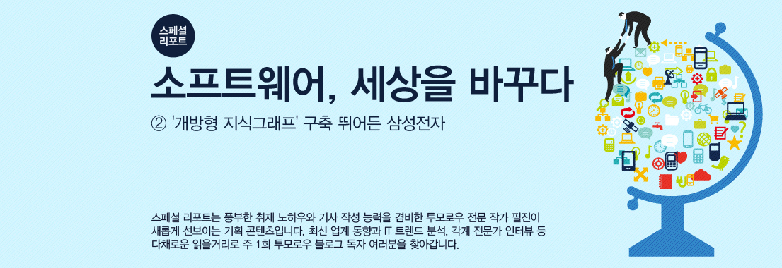 [스페셜 리포트] 소프트웨어, 세상을 바꾸다_②‘개방형 지식그래프’ 구축 뛰어든 삼성전자 스페셜 리포트는 풍부한 취재 노하우와 기사 작성 능력을 겸비한 투모로우 전문 작가 필진이 새롭게 선보이는 기획 콘텐츠입니다. 최신 업계 동향과 IT 트렌드 분석, 각계 전문가 인터뷰 등 다채로운 읽을거리로 주 1회 투모로우 블로그 독자 여러분을 찾아갑니다.