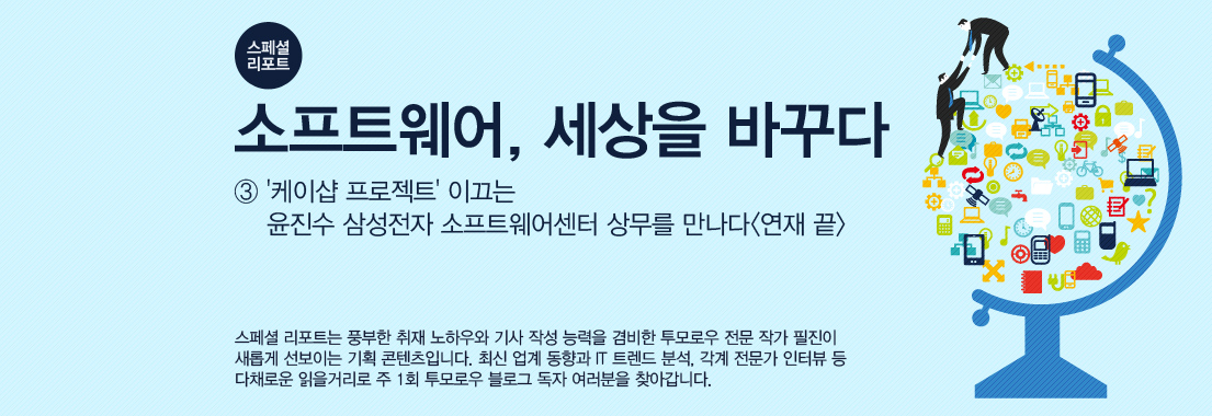[스페셜 리포트] 소프트웨어, 세상을 바꾸다_③ ‘케이샵 프로젝트’ 이끄는 윤진수 삼성전자 소프트웨어센터 상무를 만나다 스페셜 리포트는 풍부한 취재 노하우와 기사 작성 능력을 겸비한 투모로우 전문 작가 필진이 새롭게 선보이는 기획 콘텐츠입니다. 최신 업계 동향과 IT 트렌드 분석, 각계 전문가 인터뷰 등 다채로운 읽을거리로 주 1회 투모로우 블로그 독자 여러분을 찾아갑니다.
