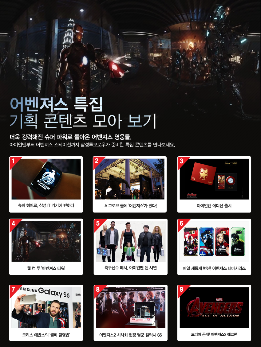 어벤져스 특집 기획 콘텐츠 모아 보기  더욱 강력해진 슈퍼 파워로 돌아온 어벤져스 영웅들. 아이언맨부터 어벤져스 스테이션까지  삼성투모로우가 준비한 특집 콘텐츠를 만나보세요.      1. 슈퍼 히어로, 삼성 IT 기기에 반하다  2. LA 그로브 몰에 '어벤져스’가 떴다!   3. 갤6 엣지 아이언맨 에디션 출시  4. 웰 컴 투 ‘어벤져스 타워’  5. 축구선수 메시, 아이언맨 된 사연  6. 매일 새롭게 변신! 어벤져스 테마시리즈  7. 크리스 에반스의 ‘갤6 셀피 촬영법’   8. 어벤져스2 시사회 현장 달군 갤럭시 S6  9. 드디어 공개! 어벤져스2 예고편