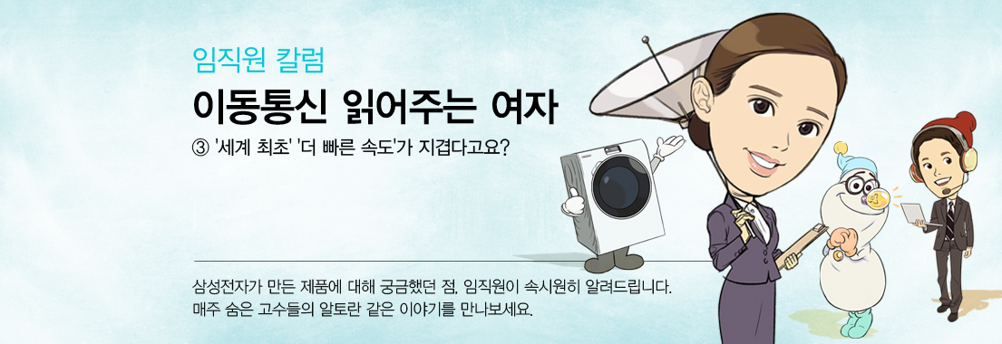 임직원 칼럼 이동통신 읽어주는 여자 3 세계 최초 더 빠른 속도가 즈겹다고요? 삼성전자가 만든 제품에 대해 궁금했던 점, 임직원이 속시원히 알려드립니다. 매주 숨은 고수들의 알토란 같은 이야기를 만나보세요.