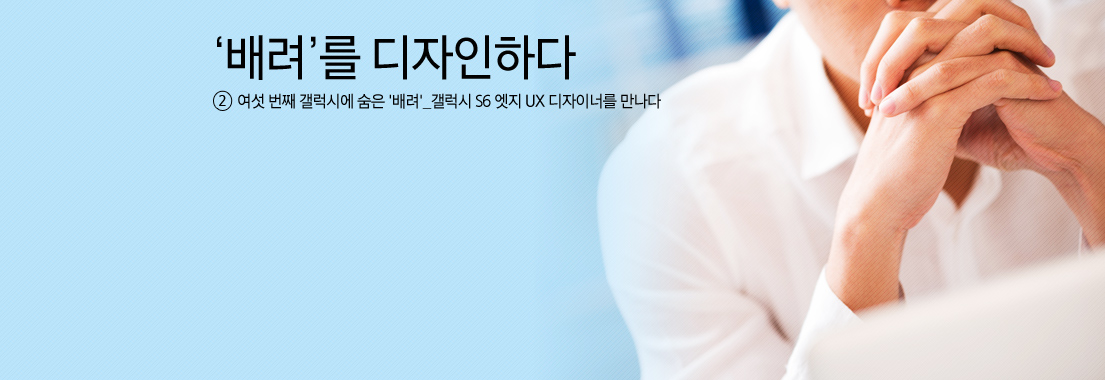 '배려'를 디자인하다 2 여섯 번째 갤럭시에 숨은 배려_ 갤럭시 S6 엣지 UX 디자이너를 만나다