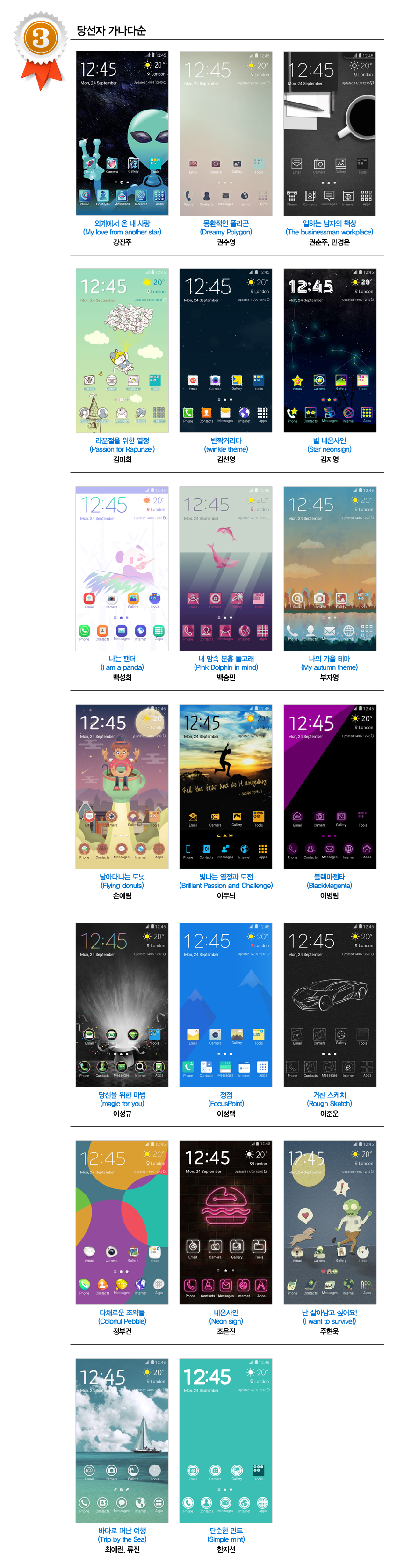 3등_외계에서 온 내 사랑 (My love from another star) 강진주,몽환적인 폴리곤 (Dreamy Polygon) 권수영 일하는 남자의 책상 (THE BUSINESSMAN WORKSPACE) 권순주, 민경은  라푼절을 위한 열정(Passion for Rapunzel) 김미희  반짝거리다(twinkle) 김선영  별 네온사인 (Star neonsign) 김지영  나는 팬더 (I am a panda) 백성희  내 맘속 분홍 돌고래 (Pink Dolphin in mind) 백승민  나의 가을 테마 (My autumn theme) 부자영   날아다니는 도넛 (flying donuts) 손예림  빛나는 열정과 도전 (Brilliant Passion and Challenge) 이무늬  블랙마젠타(BlackMagenta) 이병림  당신을 위한 마법(magic for you) 이성규  정점 (FocusPoint) 이성택  거친 스케치 (Rough Sketch) 이준운  다채로운 조약돌(Colorful Pebble) 정부건  네온사인 (neon sign) 조은진  난 살아남고 싶어요! (I want to survive!) 주현욱  바다로 떠난 여행(Trip by the Sea) 최예린, 류진  단순한 민트 (simple mint) 한지선 당선자 가나다순 