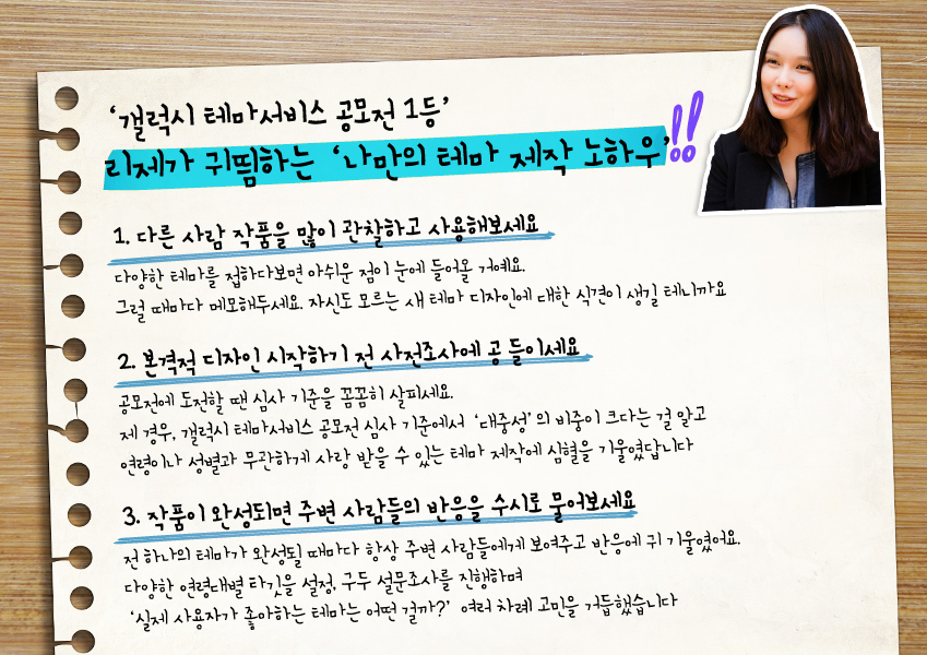 '갤럭시 테마서비스 공모전 1등' 리제가 귀띔하는 '나만의 테마 제작 노하우'  1. 다른 사람 작품을 많이 관찰하고 사용해보세요 다양한 테마를 접하다보면 아쉬운 점이 눈에 들어올 거예요.  그럴 때마다 메모해두세요. 자신도 모르는 새 테마 디자인에 대한 식견이 생길 테니까요  2. 본격적 디자인 시작하기 전 사전조사에 공들이세요 공모전에 도전할 땐 심사 기준을 꼼꼼히 살피세요.  제 경우, 갤럭시 테마서비스 공모전 심사 기준에서 ‘대중성’의 비중이 크다는 걸 알고  연령이나 성별과 무관하게 사랑 받을 수 있는 테마 제작에 심혈을 기울였답니다  3. 작품이 완성되면 주변 사람들의 반응을 수시로 물어보세요 전 하나의 테마가 완성될 때마다 항상 주변 사람들에게 보여주고 반응에 귀 기울였어요.  다양한 연령대별 타깃을 설정, 구두 설문조사를 진행하며  ‘실제 사용자가 좋아하는 테마는 어떤 걸까?’ 여러 차례 고민을 거듭했습니다