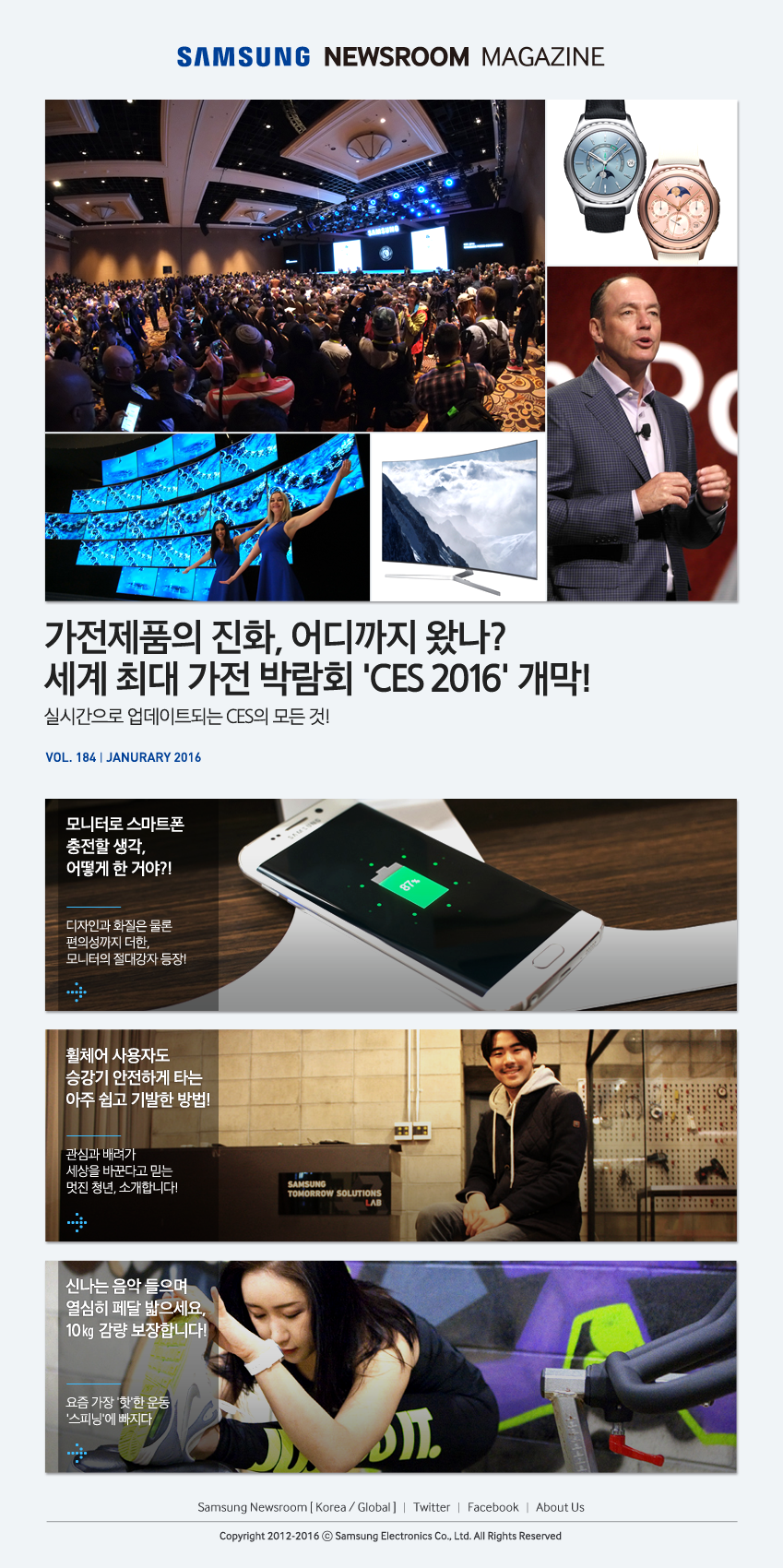 Samsung Newsroom Magazine Vol.184, Janurary 2016,가전제품의 진화, 어디까지 왔나? 세계 최대 가전 박람회 'CES 2016' 개막! 실시간으로 업데이트되는 CES의 모든 것!,모니터로 스마트폰 충전할 생각, 어떻게 한 거야?! 디자인과 화질은 물론 편의성까지 더한, 모니터의 절대강자 등장!,휠체어 사용자도 승강기 안전하게 타는 아주 쉽고 기발한 방법! 관심과 배려가 세상을 바꾼다고 믿는 멋진 청년, 소개합니다!,신나는 음악 들으며 열심히 페달 밟으세요, 10㎏ 감량 보장합니다! 요즘 가장 '핫'한 운동 '스피닝'에 빠지다, Twitter, Facebook, About US, To the Editors, Remove Link, Copryright 2012-2015 C Samsung Electronics Co., Ltd. All Rights Reserved