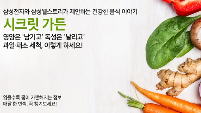 삼성전자와 삼성웰스토리가 제안하는 건강한 음식 이야기 시크릿 가든 영양은 나믹고 독성은 날리고 과일 채소 세척 이렇게 하세요 읽을수록 몸이 가뿐해지는 정보 매달 한 번씩, 꼭 챙겨보세요!