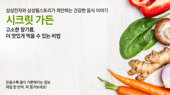 삼성전자와 삼성웰스토리가 제안하는 건강한 음식 이야기, 시크릿 가든, 고소한 참기름, 더 맛있게 먹을 수 있는 비법, 읽을수록 몸이 가뿐해지는 정보 매달 한 번씩 꼭 챙겨보세요!