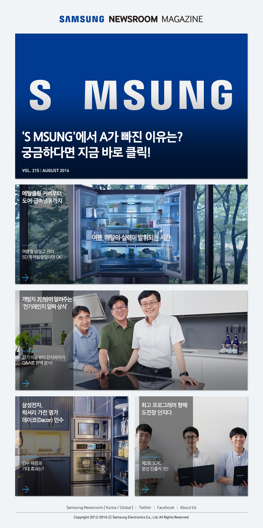 SAMSUNG NEWROOM MAGAZINE 'S MSUNG'에서 A가 빠진 이유는? 궁금하다면 지금 바로 클릭! , 메탈쿨링 커버부터 도어.급속냉동까지 여름철 냉장고 관리 5단계 메탈쿨링이면 OK! , 여름,메탈의 실력이 발휘되는 시간, 개발자 3인방이 알려주는 '전기레인지 알짜 상식' 전기 비용부터 전자파까지 Q&A로 완벽 분석! , 삼성전자, 럭셔리 가전 명가 데이코(Dacor)인수, 인수 배경과 기대 효과는? , 최고 프로그래머 향해 도전장 던지다 제2회 SCPC 본선 진출자 3인