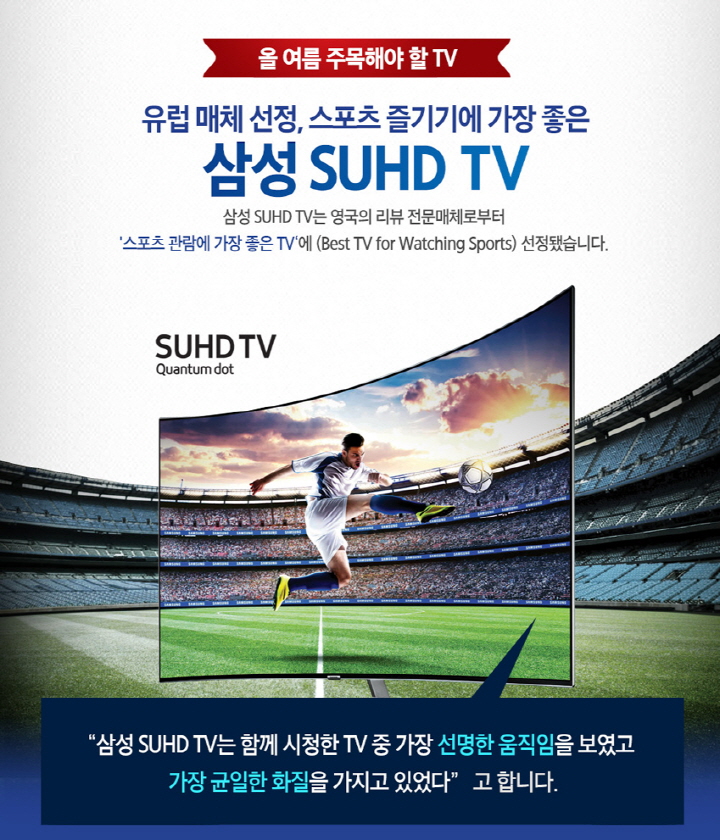 올 여름 주목해야 할 TV, 유럽 매체 선정, 스포츠 즐기기에 가장 좋은 삼성 SUHD TV, 삼성 SUHD TV는 영국의 리뷰 전문매체로부터 '스포츠 관람에 가장 좋은 TV'에 (Best TV for watching Sports) 선정됐습니다., "삼성 SUHD TV는 함께 시청한 TV 중 가장 선명한 움직임을 보였고 가장 균일한 화질을 가지고 있었다" 고 합니다.