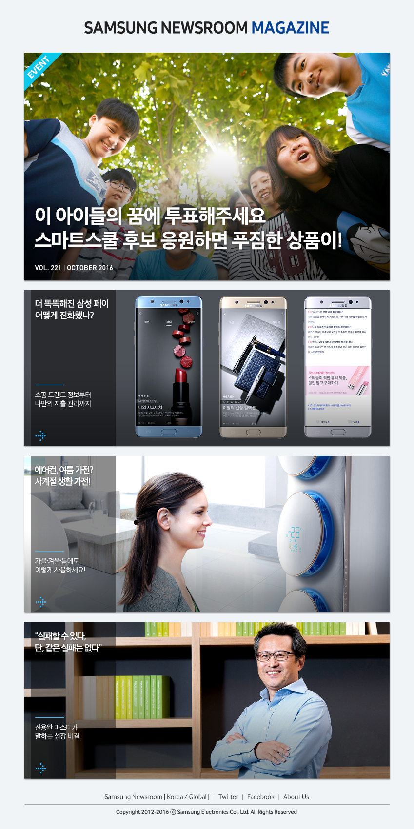 SAMSUNG NEWSROOM MAGAZINE 이 아이들의 꿈에 투표해주세요 스마트스쿨 후보 응원하면 푸짐한 상품이! 더 똑똑해진 삼성페이 어떻게 진화했나? 쇼핑트렌드 정보부터 나만의 지출관리까지 에어컨, 여름가전? 사계절 생활가전! 가을겨울봄에도 이렇게 사용하세요! 실패할수 있다, 단 같은실패는없다 진용완 마스터가 말하는 성장비결