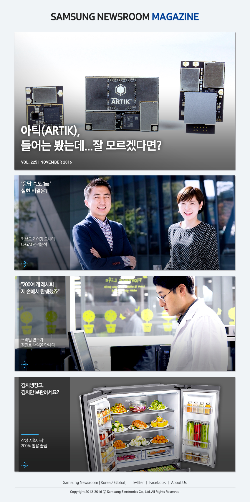 SAMSUNG NEWSROOM MAGAZINE 아틱(ARTIK)들어는 봤는데... 잘 모르겠다면? '응답 속도1ms' 실현 비결은? 커브드 게이밍 모니터 GFG70 전격분석 "200여 개 레시피 제 손에서 탄생했죠" 조리법 연구가 정진호 책임을 만나다 김치냉장고, 김치만 보관하세요? 삼성 지펠아삭 200% 활용 꿀팁