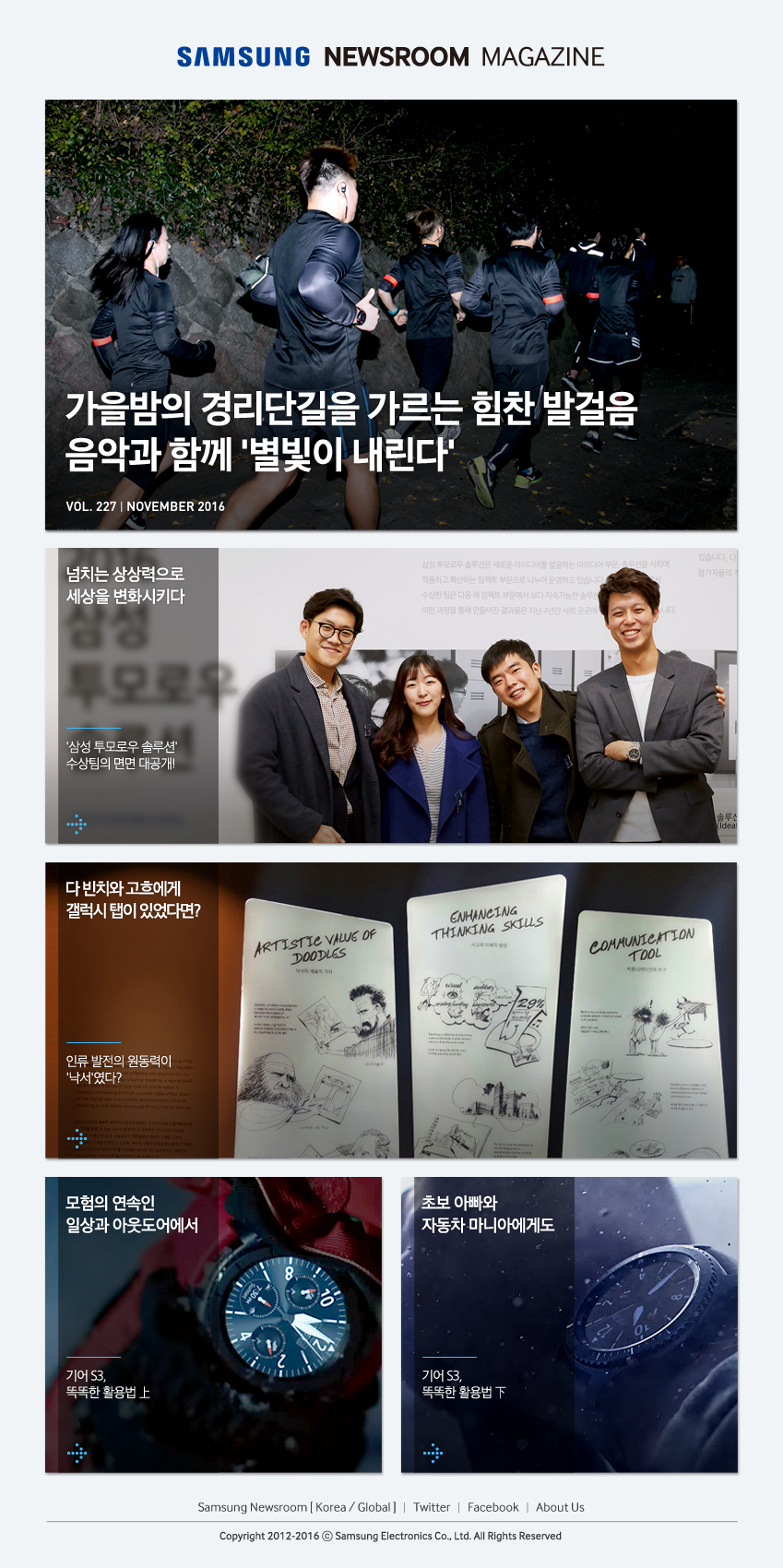 SAMSUNG NEWSROOM MAGAZINE 가을밤의 경리단길을 가르는 힘찬발걸음 음악과 함께 '별빛이 내린다' VOL. 227 NOVEMBER 2016 넘치는 상상력으로 세상을 변화시키다. '삼성 투모로우 솔루션' 수상팀의 면면 대공개! 다 빈치와 고흐에게 갤럭시 탭이 있었다면? 인류 발전의 원동력이 '낙서'였다? 모험의 연속인 일상과 아웃도어에서 기어 S3, 똑똑한 활용법 상 초보 아빠와 자동차 마니아에게도 기어 S3, 똑똑한 활용법 하