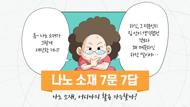 나노소재 7문7답 : 흠~나노 소재가 그렇게 대단한 거니? 하긴, 그 덕분인지 집 안이 생각했던 것보다 꽤 깨끗하긴 하단 말이야.. 나노 소재, 어디까지 활용 가능할까?