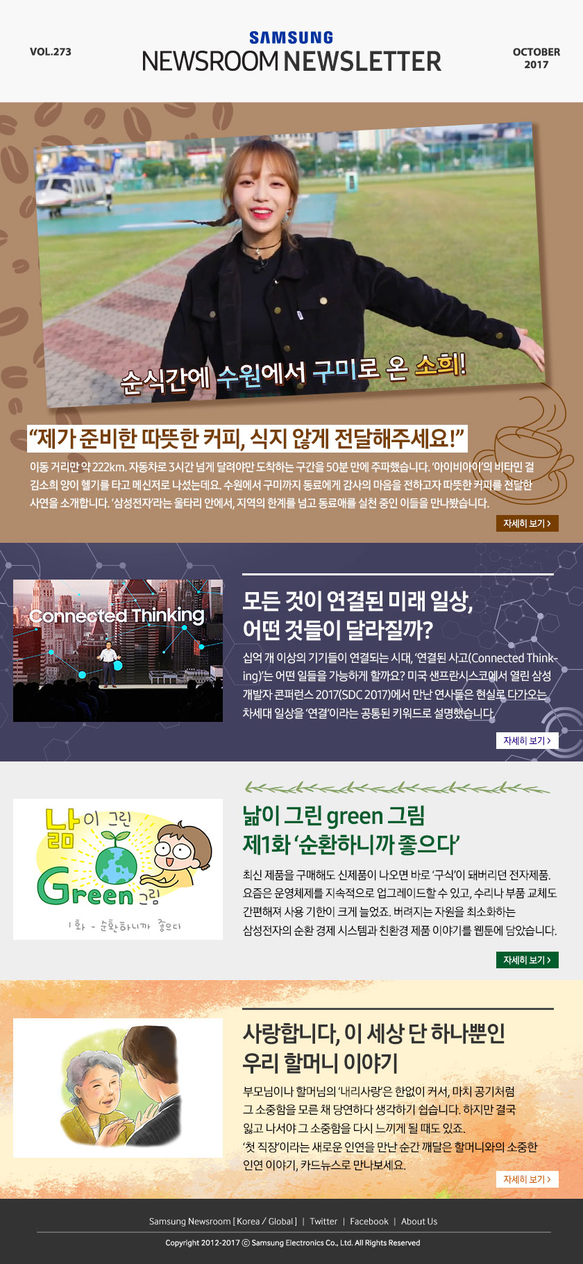 “제가 준비한 따뜻한 커피, 식지 않게 전달해주세요!” 이동 거리만 약 222km. 자동차로 3시간 넘게 달려야만?도착하는 구간을 50분 만에 주파했습니다. ‘아이비아이’의 비타민?걸 김소희 양이 헬기를 타고 메신저로 나섰는데요. 수원에서 구미까지 동료에게 감사의 마음을 전하고자 따뜻한 커피를 전달한 사연을 소개합니다. ‘삼성전자’라는 울타리 안에서, 지역의 한계를 넘고 동료애를 실천 중인 이들을 만나봤습니다. 모든 것이 연결된 미래 일상, 어떤 것들이 달라질까? 십억 개 이상의 기기들이 연결되는 시대, ‘연결된 사고(Connected Thinking)’는 어떤 일들을 가능하게 할까요? 미국 샌프란시스코에서 열린 삼성 개발자 콘퍼런스 2017(SDC 2017)에서 만난 연사들은 현실로 다가오는 차세대 일상을 ‘연결’이라는 공통된 키워드로 설명했습니다. 낢이 그린 green 그림 제1화 ‘순환하니까 좋으다’ 최신 제품을 구매해도 신제품이 나오면 바로 ‘구식’이 돼버리던 전자제품. 요즘은 운영체제를 지속적으로 업그레이드할 수 있고, 수리나 부품 교체도 간편해져 사용 기한이 크게 늘었죠. 버려지는 자원을?최소화하는 삼성전자의 순환?경제 시스템과 친환경 제품 이야기를 웹툰에 담았습니다. 사랑합니다, 이 세상 단 하나뿐인 우리 할머니 이야기, 부모님이나 할머님의 ‘내리사랑’은 한없이 커서, 마치 공기처럼 그 소중함을 모른 채 당연하다 생각하기 쉽습니다. 하지만 결국 잃고 나서야 그 소중함을 다시 느끼게 될 때도?있죠. ‘첫 직장’이라는 새로운 인연을 만난 순간 깨달은 할머니와의 소중한 인연 이야기, 카드뉴스로 만나보세요.