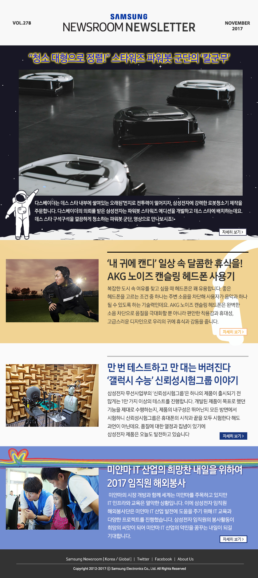 “청소 대형으로 정렬!” 스타워즈 파워봇 군단의 ‘칼군무’ 다스베이더는 데스 스타 내부에 쌓여있는 오래된 먼지로 전투력이 떨어지자, 삼성전자에 강력한 로봇청소기 제작을 주문합니다. 다스베이더의 의뢰를 받은 삼성전자는 파워봇 스타워즈 에디션을 개발하고 데스 스타에 배치하는데요. 데스 스타 구석구석을 깔끔하게 청소하는 파워봇 군단, 영상으로 만나보시죠! ?‘내 귀에 캔디’ 일상 속 달콤한 휴식을! AKG 노이즈 캔슬링 헤드폰 사용기, 복잡한 도시 속 여유를 찾고 싶을 때 헤드폰은 꽤 유용합니다. 좋은 헤드폰을 고르는 조건 중 하나는 주변 소음을 차단해 사용자가 음악과 하나 될 수 있도록 하는 기술력인데요. AKG 노이즈 캔슬링 헤드폰은 완벽한 소음 차단으로 음질을 극대화할 뿐 아니라 편안한 착용감과 휴대성, 고급스러운 디자인으로 우리의?귀에 휴식과 감동을 줍니다. 만 번 테스트하고 만 대는 버려진다 ‘갤럭시 수능’ 신뢰성시험그룹 이야기, 삼성전자 무선사업부의 ‘신뢰성시험그룹’은 하나의 제품이 출시되기 전 많게는 1만 가지 이상의 테스트를 진행합니다. 개발된 제품이 목표로 했던 기능을 제대로 수행하는지, 제품의 내구성은 뛰어난지 모든 방면에서 시험하니 신뢰성시험그룹은 휴대폰의 시작과 끝을 모두 시험한다 해도 과언이 아닌데요. 품질에 대한 열정과 집념이 있기에 삼성전자 제품은 오늘도 발전하고 있습니다. 미얀마 IT 산업의 희망찬 내일을 위하여 2017 임직원 해외봉사, 미얀마의 시장 개방과 함께 세계는 미얀마를 주목하고 있지만 IT 인프라와 교육은 열악한 상황입니다. 이에 삼성전자 임직원 해외봉사단은 미얀마 IT 산업 발전에 도움을 주기 위해 IT 교육과 다양한 프로젝트를 진행했습니다. 삼성전자 임직원의 봉사활동이 희망의 씨앗이 되어 미얀마 IT 산업의 약진을 꿈꾸는 내일이 되길 기대합니다.