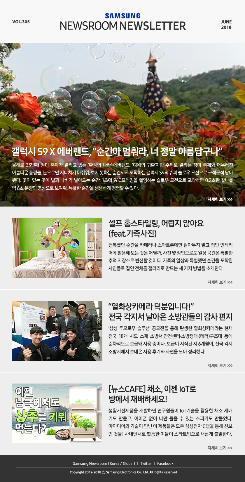 갤럭시 S9 X 에버랜드, “순간아 멈춰라, 너 정말 아름답구나” 올해로 33번째 장미 축제가 열리고 있는 ‘환상의 나라’ 에버랜드. ‘여왕의 귀환’이란 주제로 열리는 장미 축제와 어우러진 아름다운 풍경들. 눈으로만 지나치기 아쉬워, 보지 못하는 순간까지 포착하는 갤럭시 S9의 슈퍼 슬로우 모션으로 구석구석 담아 봤다. 꽃이 있는 곳에 벌과 나비가 날아드는 순간. 1초에 960프레임을 촬영하는 슬로우 모션으로 포착하면 0.2초란 찰나를 약 6초 분량의 영상으로 보여줘, 특별한 순간을 생생하게 경험할 수 있다. 셀프 홈스타일링, 어렵지 않아요 (feat.가족사진) 행복했던 순간을 카메라나 스마트폰에만 담아두지 말고 집안 인테리어에 활용해 보는 것은 어떨까. 사진 몇 장만으로도 일상 공간은 특별한 추억 저장소로 변신할 것이다. 가족의 일상과 특별했던 순간을 포착한 사진들로 집안 전체를 갤러리로 만드는 세 가지 방법을 소개한다. “열화상카메라 덕분입니다!” 전국 각지서 날아온 소방관들의 감사 편지 ‘삼성 투모로우 솔루션’ 공모전을 통해 탄생한 열화상카메라는 현재 전국 18개 시도 소재 소방서·안전센터·소방정대·(테러)구조대 등에 순차적으로 보급돼 사용 중이다. 보급이 시작된 지 6개월여, 전국 각지 소방서에서 보내온 사용 후기와 사연을 모아 정리했다. [뉴스CAFE] 채소, 이젠 IoT로 방에서 재배하세요! 생활가전제품을 개발하던 연구원들이 IoT기술을 활용한 채소 재배기도 만들고, 이어폰 없이 나만 들을 수 있는 스피커도 만들었다. 아이디어와 기술이 만난 이 제품들은 모두 삼성전자 C랩을 통해 선보인 것들! 사내벤처로 활동한 이들이 스타트업으로 새롭게 출발한다.