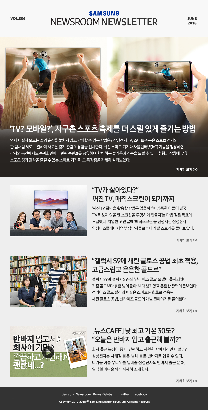 ‘TV? 모바일?’, 지구촌 스포츠 축제를 더 스릴 있게 즐기는 방법, 언제 터질지 모르는 골의 순간을 놓치지 않고 만끽할 수 있는 방법은? 삼성전자 TV, 스마트폰 등은 스포츠 경기의 한 팀처럼 서로 보완하며 새로운 경기 관람의 경험을 선사한다. 최신 스마트 기기와 사물인터넷(IoT) 기능을 활용하면 각자의 공간에서도 중계화면이나 관련 콘텐츠를 공유하며 함께 하는 즐거움과 감동을 느낄 수 있다. 취향과 상황에 맞춰 스포츠 경기 관람을 즐길 수 있는 스마트 기기들, 그 특장점을 자세히 살펴보았다. TV가 살아있다?” 꺼진 TV, 매직스크린이 되기까지, ‘꺼진 TV 화면을 활용할 방법은 없을까?’에 집중한 이들이 결국 ‘TV를 보지 않을 땐 스크린을 투명하게 만들자’는 마법 같은 목표에 도달했다. 치열한 고민 끝에 ‘매직스크린’을 탄생시킨 삼성전자 영상디스플레이사업부 담당자들로부터 개발 스토리를 들어보았다. “갤럭시 S9에 새틴 글로스 공법 최초 적용, 고급스럽고 은은한 골드로”, 갤럭시 S9과 갤럭시 S9+의 ‘선라이즈 골드’ 모델이 출시되었다. 기존 골드보다 붉은 빛이 돌아, 보다 생기있고 은은한 광택이 돋보인다. 선라이즈 골드 컬러의 비결은 스마트폰 최초로 적용된 새틴 글로스 공법. 선라이즈 골드의 개발 뒷이야기를 들어봤다. [뉴스CAFE] 낮 최고 기온 30도? “오늘은 반바지 입고 출근해 볼까?”, 회사 출근 복장이 좀 더 간편하고 시원한 반바지라면 어떨까? 삼성전자는 사계절 불문, 남녀 불문 반바지를 입을 수 있다. 다가올 여름 무더위를 날려줄 삼성전자의 반바지 출근 문화, 임직원 아나운서가 자세히 소개한다.