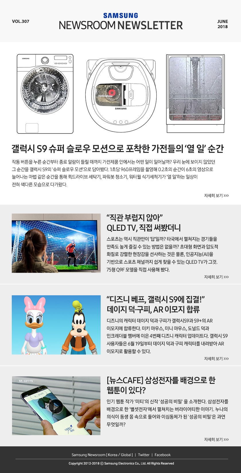 갤럭시 S9 슈퍼 슬로우 모션으로 포착한 가전들의 ‘열 일’ 순간 작동 버튼을 누른 순간부터 종료 알람이 들릴 때까지 가전제품 안에서는 어떤 일이 일어날까? 우리 눈에 보이지 않았던 그 순간을 갤럭시 S9의 ‘슈퍼 슬로우 모션’으로 담아봤다. 1초당 960프레임을 촬영해 0.2초의 순간이 6초의 영상으로 늘어나는 마법 같은 순간을 통해 퀵드라이브 세탁기, 파워봇 청소기, 워터월 식기세척기가 ‘열 일’하는 일상이 전혀 색다른 모습으로 다가왔다. “직관 부럽지 않아” QLED TV, 직접 써봤더니 스포츠는 역시 직관만이 ‘답’일까? 타국에서 펼쳐지는 경기들을 만족도 높게 즐길 수 있는 방법은 없을까? 초대형 화면과 압도적 화질로 강렬한 현장감을 선사하는 것은 물론, 인공지능(AI)을 기반으로 스포츠 채널까지 쉽게 찾을 수 있는 QLED TV가 그것. 75형 Q9F 모델을 직접 사용해 봤다. “디즈니 베프, 갤럭시 S9에 집결!” 데이지 덕·구피, AR 이모지 합류 디즈니의 캐릭터 데이지 덕과 구피가 갤럭시S9과 S9+의 AR 이모지에 합류한다. 미키 마우스, 미니 마우스, 도널드 덕과 인크레더블 멤버에 이은 4번째 디즈니 캐릭터 업데이트다. 갤럭시 S9 사용자들은 6월 19일부터 데이지 덕과 구피 캐릭터를 내려받아 AR 이모지로 활용할 수 있다. [뉴스CAFE] 삼성전자를 배경으로 한 웹툰이 있다? 인기 웹툰 작가 '미티'의 신작 '성공의 비밀' 을 소개한다. 삼성전자를 배경으로 한 '별셋전자'에서 펼쳐치는 버라이어티한 이야기. 누나의 의식이 동생 몸 속으로 들어와 이심동체가 된 '성공의 비밀'은 과연 무엇일까?