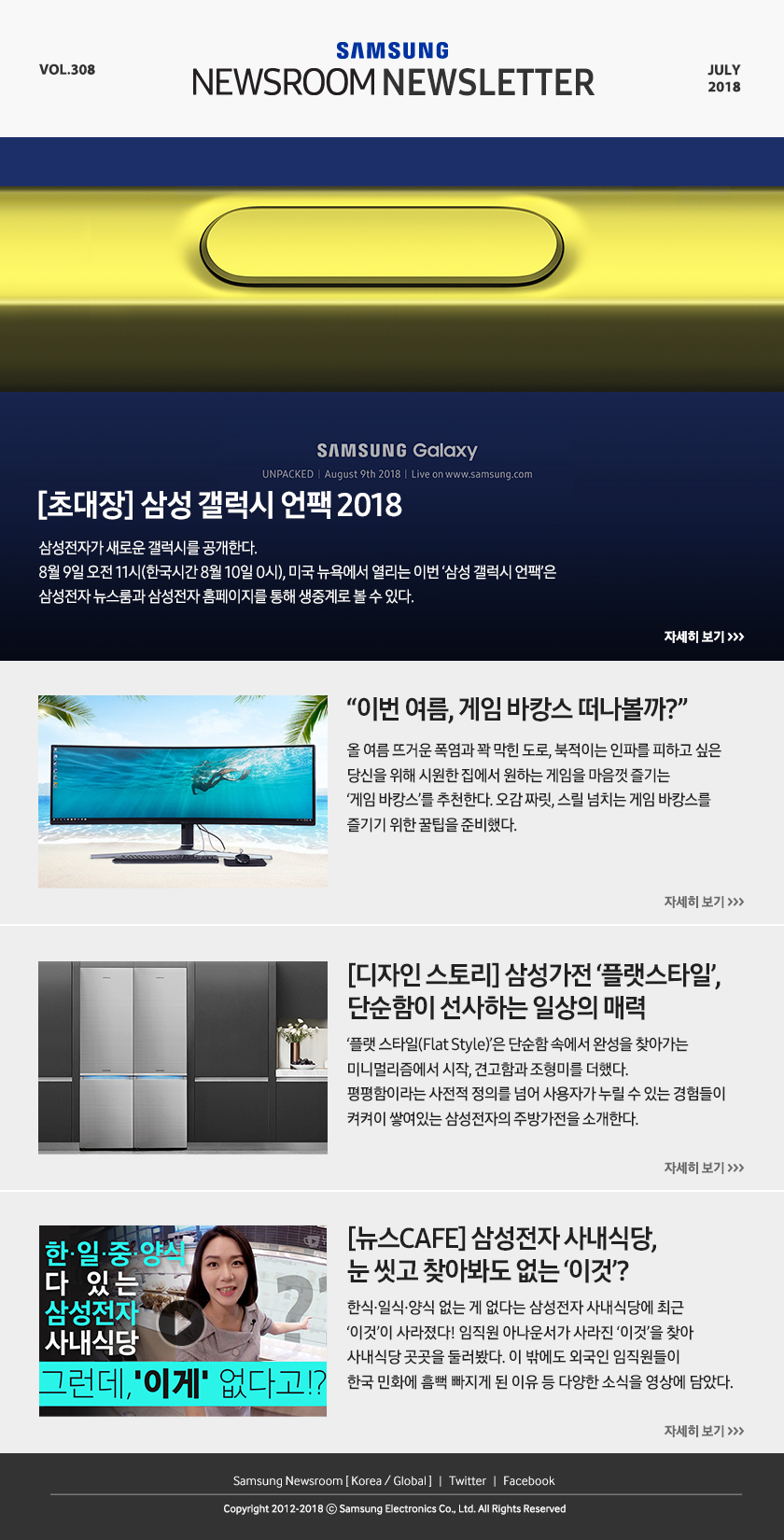 [초대장] 삼성 갤럭시 언팩 2018 삼성전자가 새로운 갤럭시를 공개한다. 8월 9일 오전 11시(한국시간 8월 10일 0시), 미국 뉴욕에서 열리는 이번 ‘삼성 갤럭시 언팩’은 삼성전자 뉴스룸과 삼성전자 홈페이지를 통해 생중계로 볼 수 있다. “이번 여름, 게임 바캉스 떠나볼까?” 올 여름 뜨거운 폭염과 꽉 막힌 도로, 북적이는 인파를 피하고 싶은 당신을 위해 시원한 집에서 원하는 게임을 마음껏 즐기는 ‘게임 바캉스’를 추천한다. 오감 짜릿, 스릴 넘치는 게임 바캉스를 즐기기 위한 꿀팁을 준비했다. [디자인 스토리] 삼성가전 ‘플랫스타일’, 단순함이 선사하는 일상의 매력 ‘플랫 스타일(Flat Style)’은 단순함 속에서 완성을 찾아가는 미니멀리즘에서 시작, 견고함과 조형미를 더했다. 평평함이라는 사전적 정의를 넘어 사용자가 누릴 수 있는 경험들이 켜켜이 쌓여있는 삼성전자의 주방가전을 소개한다. [뉴스CAFE] 삼성전자 사내식당, 눈 씻고 찾아봐도 없는 ‘이것’? 한식·일식·양식 없는 게 없다는 삼성전자 사내식당에 최근 ‘이것’이 사라졌다! 임직원 아나운서가 사라진 ‘이것’을 찾아 사내식당 곳곳을 둘러봤다. 이 밖에도 외국인 임직원들이 한국 민화에 흠뻑 빠지게 된 이유 등 다양한 소식을 영상에 담았다.