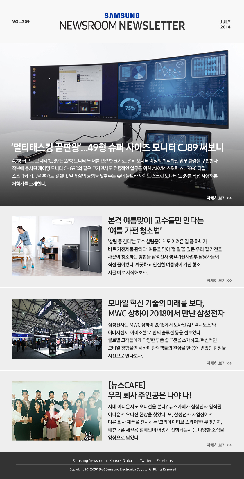 ‘멀티태스킹 끝판왕’…49형 슈퍼 사이즈 모니터 CJ89 써보니 49형 커브드 모니터 ‘CJ89’는 27형 모니터 두 대를 연결한 크기로, 멀티 모니터 이상의 최적화된 업무 환경을 구현한다. 작년에 출시된 게이밍 모니터 CHG90와 같은 크기면서도 효율적인 업무를 위한 △KVM 스위치 △USB-C 타입 △스피커 기능을 추가로 갖췄다. 일과 삶의 균형을 맞춰주는 슈퍼 울트라 와이드 스크린 모니터 CJ89를 직접 사용해본 체험기를 소개한다. 본격 여름맞이! 고수들만 안다는 ‘여름 가전 청소법’ ‘살림 좀 한다’는 고수 살림꾼에게도 어려운 일 중 하나가 바로 가전제품 관리다. 여름을 맞아 ‘열 일’을 앞둔 우리 집 가전을 깨끗이 청소하는 방법을 삼성전자 생활가전사업부 담당자들이 직접 꼽아봤다. 깨끗하고 안전한 여름맞이 가전 청소, 지금 바로 시작해보자. 모바일 혁신 기술의 미래를 보다, MWC 상하이 2018에서 만난 삼성전자 삼성전자는 MWC 상하이 2018에서 모바일 AP '엑시노스'와 이미지센서 '아이소셀' 기반의 솔루션 등을 선보였다. 글로벌 고객들에게 다양한 부품 솔루션을 소개하고, 혁신적인 모바일 경험을 제시하며 관람객들의 관심을 한 몸에 받았던 현장을 사진으로 만나보자. [뉴스CAFE] 우리 회사 주인공은 나야 나! 사내 아나운서도 오디션을 본다? 뉴스카페가 삼성전자 임직원 아나운서 오디션 현장을 찾았다. 또, 삼성전자 사업장에서 다른 회사 제품을 전시하는 '크리에이티브 스퀘어'란 무엇인지, 폐휴대폰 재활용 캠페인이 어떻게 진행되는지 등 다양한 소식을 영상으로 담았다.