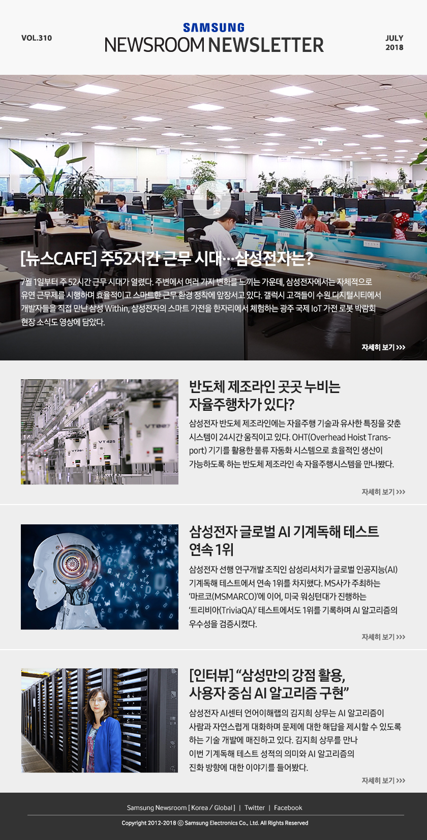 [뉴스CAFE] 주52시간 근무 시대…삼성전자는? 7월 1일부터 주 52시간 근무 시대가 열렸다. 주변에서 여러 가지 변화를 느끼는 가운데, 삼성전자에서는 자체적으로 유연 근무제를 시행하며 효율적이고 스마트한 근무 환경 정착에 앞장서고 있다. 갤럭시 고객들이 수원 디지털시티에서 개발자들을 직접 만난 삼성 Within, 삼성전자의 스마트 가전을 한자리에서 체험하는 광주 국제 IoT 가전 로봇 박람회 현장 소식도 영상에 담았다. 반도체 제조라인 곳곳 누비는 자율주행차가 있다? 삼성전자 반도체 제조라인에는 자율주행 기술과 유사한 특징을 갖춘 시스템이 24시간 움직이고 있다. OHT(Overhead Hoist Transport) 기기를 활용한 물류 자동화 시스템으로 효율적인 생산이 가능하도록 하는 반도체 제조라인 속 자율주행시스템을 만나봤다. 삼성전자 글로벌 AI 기계독해 테스트 연속 1위 삼성전자 선행 연구개발 조직인 삼성리서치가 글로벌 인공지능(AI) 기계독해 테스트에서 연속 1위를 차지했다. MS사가 주최하는 ‘마르코(MSMARCO)’에 이어, 미국 워싱턴대가 진행하는 ‘트리비아(TriviaQA)’ 테스트에서도 1위를 기록하며 AI 알고리즘의 우수성을 검증시켰다. [인터뷰] “삼성만의 강점 활용, 사용자 중심 AI 알고리즘 구현” 삼성전자 AI센터 언어이해랩의 김지희 상무는 AI 알고리즘이 사람과 자연스럽게 대화하며 문제에 대한 해답을 제시할 수 있도록 하는 기술 개발에 매진하고 있다. 김지희 상무를 만나 이번 기계독해 테스트 성적의 의미와 AI 알고리즘의 진화 방향에 대한 이야기를 들어봤다.