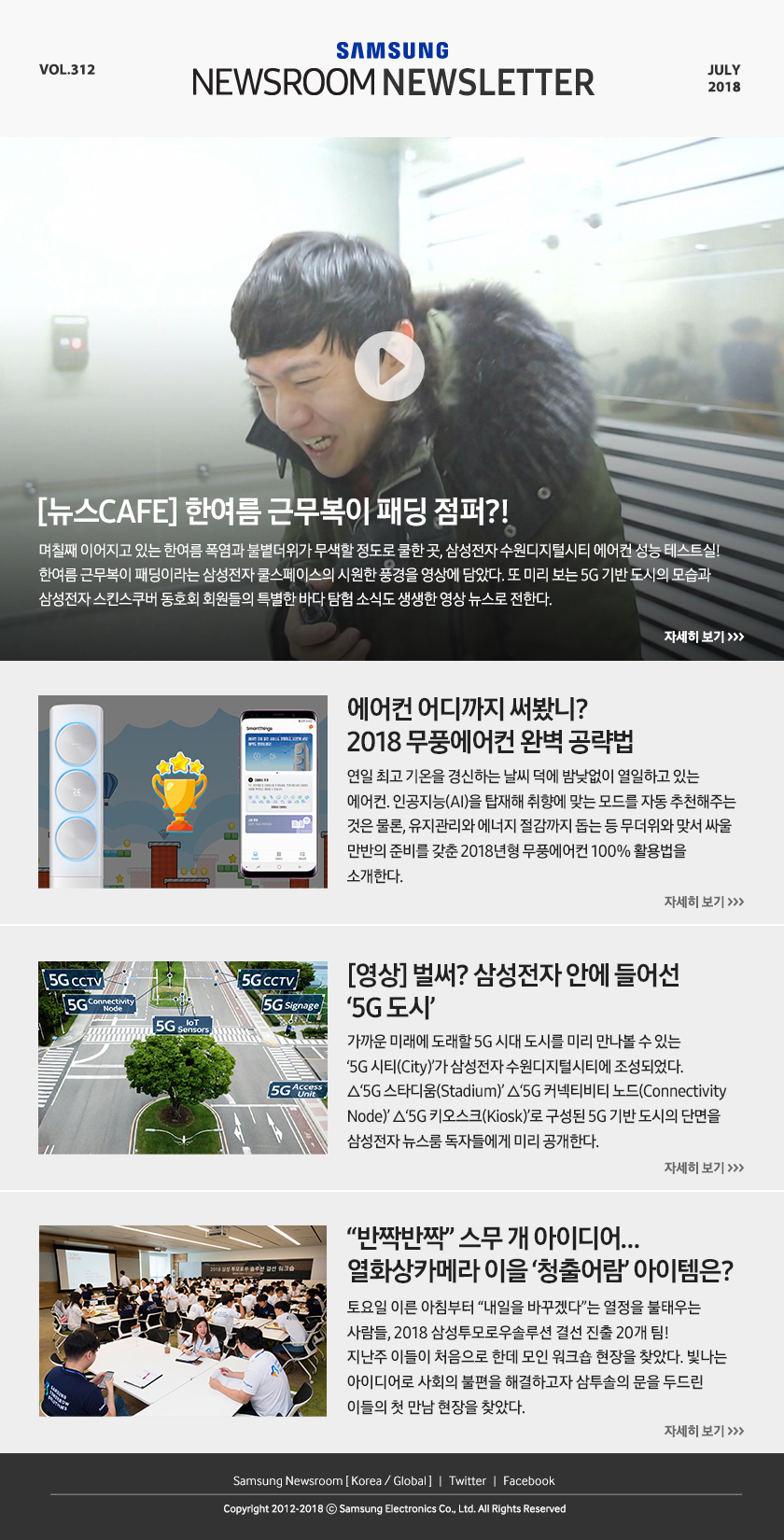[뉴스CAFE] 한여름 근무복이 패딩 점퍼?! 며칠째 이어지고 있는 한여름 폭염과 불볕더위가 무색할 정도로 쿨한 곳, 삼성전자 수원디지털시티 에어컨 성능 테스트실! 한여름 근무복이 패딩이라는 삼성전자 쿨스페이스의 시원한 풍경을 영상에 담았다. 또 미리 보는 5G 기반 도시의 모습과 삼성전자 스킨스쿠버 동호회 회원들의 특별한 바다 탐험 소식도 생생한 영상 뉴스로 전한다. 에어컨 어디까지 써봤니? 2018 무풍에어컨 완벽 공략법 연일 최고 기온을 경신하는 날씨 덕에 밤낮없이 열일하고 있는 에어컨. 인공지능(AI)을 탑재해 취향에 맞는 모드를 자동 추천해주는 것은 물론, 유지관리와 에너지 절감까지 돕는 등 무더위와 맞서 싸울 만반의 준비를 갖춘 2018년형 무풍에어컨 100% 활용법을 소개한다. [영상] 벌써? 삼성전자 안에 들어선 ‘5G 도시’ 가까운 미래에 도래할 5G 시대 도시를 미리 만나볼 수 있는 ‘5G 시티(City)’가 삼성전자 수원디지털시티에 조성되었다. △‘5G 스타디움(Stadium)’ △‘5G 커넥티비티 노드(Connectivity Node)’ △‘5G 키오스크(Kiosk)’로 구성된 5G 기반 도시의 단면을 삼성전자 뉴스룸 독자들에게 미리 공개한다. “반짝반짝” 스무 개 아이디어… 열화상카메라 이을 ‘청출어람’ 아이템은? 토요일 이른 아침부터 “내일을 바꾸겠다”는 열정을 불태우는 사람들, 2018 삼성투모로우솔루션 결선 진출 20개 팀! 지난주 이들이 처음으로 한데 모인 워크숍 현장을 찾았다. 빛나는 아이디어로 사회의 불편을 해결하고자 삼투솔의 문을 두드린 이들의 첫 만남 현장을 찾았다.