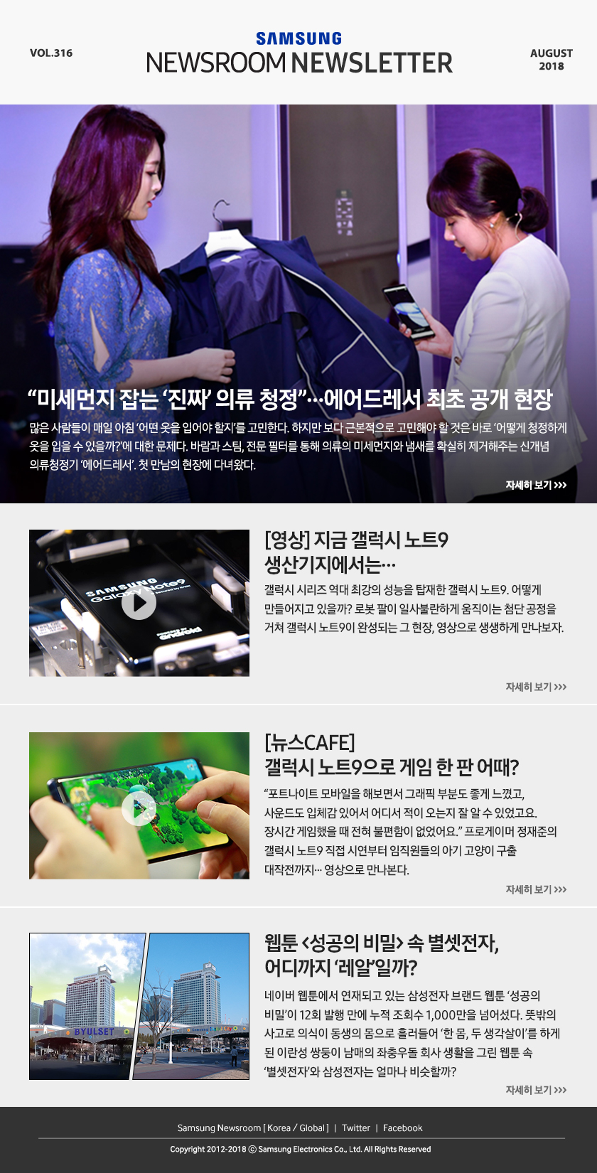 “미세먼지 잡는 ‘진짜’ 의류 청정”…에어드레서 최초 공개 현장. 많은 사람들이 매일 아침 ‘어떤 옷을 입어야 할지’를 고민한다. 하지만 보다 근본적으로 고민해야 할 것은 바로 ‘어떻게 청정하게 옷을 입을 수 있을까?’에 대한 문제다. 바람과 스팀, 전문 필터를 통해 의류의 미세먼지와 냄새를 확실히 제거해주는 신개념 의류청정기 ‘에어드레서’. 첫 만남의 현장에 다녀왔다. [영상] 지금 갤럭시 노트9 생산기지에서는… 갤럭시 시리즈 역대 최강의 성능을 탑재한 갤럭시 노트9, 어떻게 만들어지고 있을까? 로봇 팔이 일사불란하게 움직이는 첨단 공정을 거쳐 갤럭시 노트9이 완성되는 그 현장, 영상으로 생생하게 만나보자. [뉴스CAFE] 갤럭시 노트9으로 게임 한 판 어때? “포트나이트 모바일을 해보면서 그래픽 부분도 좋게 느꼈고, 사운드도 입체감 있어서 어디서 적이 오는 지 잘 알 수 있었고요. 장시간 게임했을 때 전혀 불편함이 없었어요.” 프로게이머 정재준의 갤럭시 노트9 직접 시연부터 임직원들의 아기 고양이 구출 대작전까지... 영상으로 만나본다. 웹툰 ＜성공의 비밀＞ 속 별셋전자, 어디까지 ‘레알’일까? 네이버 웹툰에서 연재되고 있는 삼성전자 브랜드 웹툰 ‘성공의 비밀’이 12회 발행 만에 누적 조회수 1,000만을 넘어섰다. 뜻밖의 사고로 의식이 동생의 몸으로 흘러들어 ‘한 몸, 두 생각살이’를 하게 된 이란성 쌍둥이 남매의 좌충우돌 회사 생활을 그린 웹툰 속 ‘별셋전자’와 삼성전자는 얼마나 비슷할까?