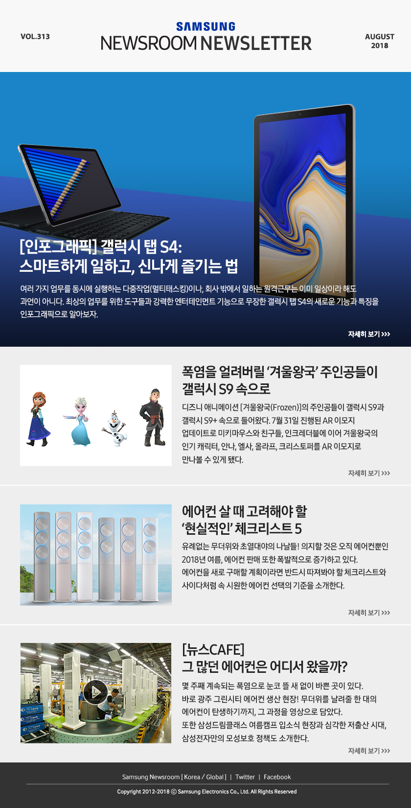 [인포그래픽] 갤럭시 탭 S4: 스마트하게 일하고, 신나게 즐기는 법 여러 가지 업무를 동시에 실행하는 다중작업(멀티태스킹)이나, 회사 밖에서 일하는 원격근무는 이미 일상이라 해도 과언이 아니다. 최상의 업무를 위한 도구들과 강력한 엔터테인먼트 기능으로 무장한 갤럭시 탭 S4의 새로운 기능과 특징을 인포그래픽으로 알아보자. 폭염을 얼려버릴 ‘겨울왕국’ 주인공들이 갤럭시 S9 속으로 디즈니 애니메이션 [겨울왕국(Frozen)]의 주인공들이 갤럭시 S9과 갤럭시 S9+ 속으로 들어왔다. 7월 31일 진행된 AR 이모지 업데이트로 미키마우스와 친구들, 인크레더블에 이어 겨울왕국의 인기 캐릭터, 안나, 엘사, 올라프, 크리스토퍼를 AR 이모지로 만나볼 수 있게 됐다. 에어컨 살 때 고려해야 할 ‘현실적인’ 체크리스트 5 유례없는 무더위와 초열대야의 나날들! 의지할 것은 오직 에어컨뿐인 2018년 여름, 에어컨 판매 또한 폭발적으로 증가하고 있다. 에어컨을 새로 구매할 계획이라면 반드시 따져봐야 할 체크리스트와 사이다처럼 속 시원한 에어컨 선택의 기준을 소개한다. [뉴스CAFE] 그 많던 에어컨은 어디서 왔을까? 몇 주째 계속되는 폭염으로 눈코 뜰 새 없이 바쁜 곳이 있다. 바로 광주 그린시티 에어컨 생산 현장! 무더위를 날려줄 한 대의 에어컨이 탄생하기까지, 그 과정을 영상으로 담았다. 또한 삼성드림클래스 여름캠프 입소식 현장과 심각한 저출산 시대, 삼성전자만의 모성보호 정책도 소개한다.