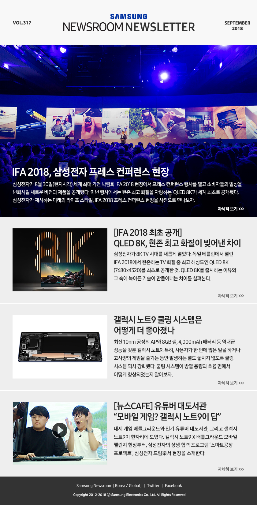 IFA 2018, 삼성전자 프레스 컨퍼런스 현장. 삼성전자가 8월 30일(현지시각) 세계 최대 가전 박람회 IFA 2018 현장에서 프레스 컨퍼런스 행사를 열고 소비자들의 일상을 변화시킬 새로운 비전과 제품을 공개했다. 이번 행사에서는 현존 최고 화질을 자랑하는 ‘QLED 8K’가 세계 최초로 공개됐다. 삼성전자가 제시하는 미래의 라이프 스타일, IFA 2018 프레스 컨퍼런스 현장을 사진으로 만나보자. [IFA 2018 최초 공개]QLED 8K, 현존 최고 화질이 빚어낸 차이. 삼성전자가 8K TV 시대를 새롭게 열었다. 독일 베를린에서 열린 IFA 2018에서 현존하는 TV 화질 중 최고 해상도인 QLED 8K(7680x4320)를 최초로 공개한 것. QLED 8K를 출시하는 이유와 그 속에 녹아든 기술이 만들어내는 차이를 살펴본다. 갤럭시 노트9 쿨링 시스템은 어떻게 더 좋아졌나. 최신 10nm 공정의 AP와 8GB 램, 4,000mAh 배터리 등 역대급 성능을 갖춘 갤럭시 노트9. 특히, 사용자가 한 번에 많은 일을 하거나 고사양의 게임을 즐기는 동안 발생하는 열도 놓치지 않도록 쿨링 시스템 역시 강화했다. 쿨링 시스템이 방열 용량과 효율 면에서 어떻게 향상되었는지 알아보자. [뉴스CAFE] 유튜버 대도서관 “모바일 게임? 갤럭시 노트9이 답” 대세 게임 배틀그라운드와 인기 유튜버 대도서관, 그리고 갤럭시 노트9이 한자리에 모였다. 갤럭시 노트9 X 배틀그라운드 모바일 챌린지 현장부터, 삼성전자의 상생 협력 프로그램 ‘스마트공장 프로젝트’, 삼성전자 드림樂서 현장을 소개한다.