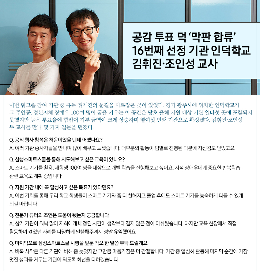공감 투표 덕 ‘막판 합류’ 16번째 선정 기관 인덕학교 김휘진∙조인성 교사 이번 워크숍 참여 기관 중 유독 취재진의 눈길을 사로잡은 곳이 있었다. 경기 광주시에 위치한 인덕학교가 그 주인공. 정신지체 장애우 100여 명이 꿈을 키우는 이 공간은 당초 올해 지원 대상 기관 열다섯 곳에 포함되지 못했지만 높은 투표율에 힘입어 기부 금액이 크게 상승하며 열여섯 번째 기관으로 확정됐다. 김휘진∙조인성 두 교사를 만나 몇 가지 질문을 던졌다. Q. 공식 행사 참석은 처음이었을 텐데 어땠나요? A. 여러 기관 종사자들을 만나며 많이 배우고 느꼈습니다. 대부분의 확동이 팀별로 진행된 덕분에 자신감도 얻었고요 Q. 삼성스마트스쿨을 통해 시도해보고 싶은 교육이 있나요? A. 스마트 기기를 활용, 재학생 100여 명을 대상으로 개별 학습을 시도해보고 싶어요. 지적 장애우에게 중요한 반복학습 관련 교육도 계획 중입니다 Q. 지원 기간 내에 꼭 달성하고 싶은 목표가 있다면요? A. 이번 기회를 통해 우리 학교 학생들이 스마트 기기와 좀 더 친해지고 졸업 후에도 스마트 기기를 능숙하게 다룰 수 있게 되길 바랍니다 Q. 전문가 튜터의 조언은 도움이 됐는지 궁금합니다 A. 참가 기관이 워낙 많아 저희에게 배정된 시간이 생각보다 길지 않은 점이 아쉬웠습니다. 하지만 교육 현장에서 직접 활동하며 겪었던 사례를 다양하게 말씀해주셔서 정말 유익했어요 Q. 마지막으로 삼성스마트스쿨 시행을 앞둔 각오 한 말씀 부탁 드릴게요 A. 비록 시작은 다른 기관에 비해 좀 늦었지만 그만큼 마음가짐은 더 간절합니다. 기간 중 열심히 활동해 마지막 순간에 가장 멋진 성과를 거두는 기관이 되도록 최선을 다하겠습니다